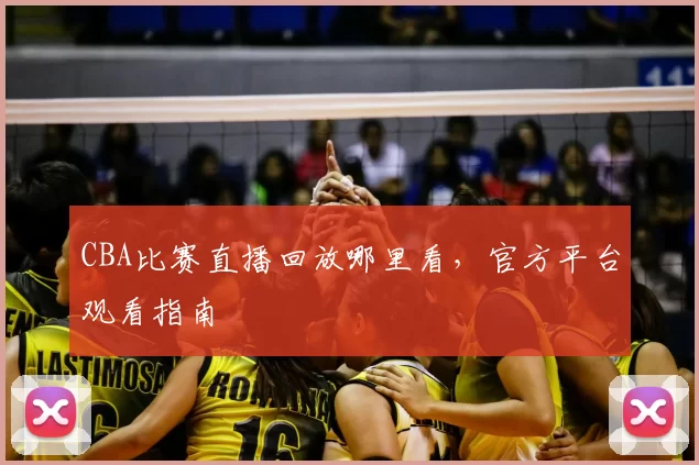 CBA比赛直播回放哪里看，官方平台观看指南