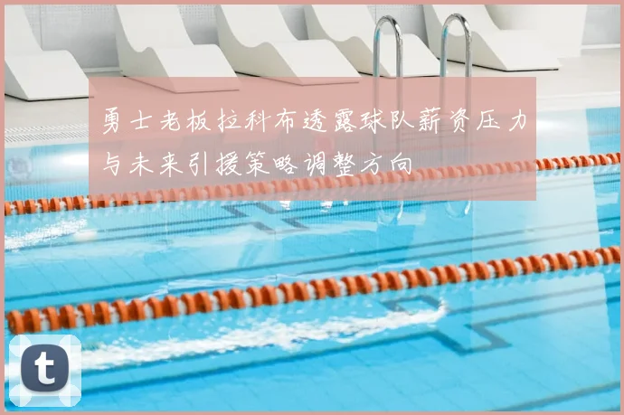 勇士老板拉科布透露球队薪资压力与未来引援策略调整方向