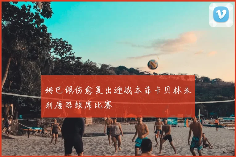姆巴佩伤愈复出迎战本菲卡贝林米利唐恐缺席比赛