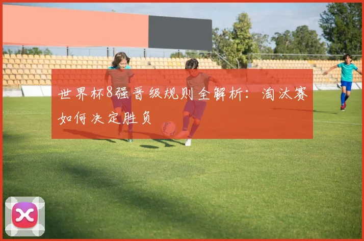 世界杯8强晋级规则全解析:淘汰赛如何决定胜负