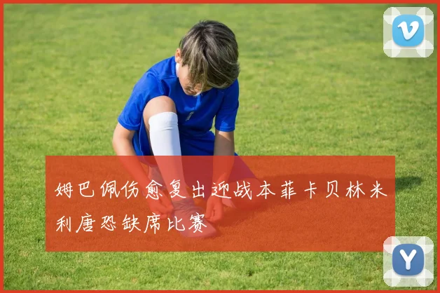 姆巴佩伤愈复出迎战本菲卡贝林米利唐恐缺席比赛