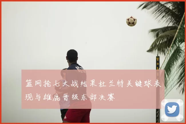 篮网抢七大战结果杜兰特关键球表现与雄鹿晋级东部决赛