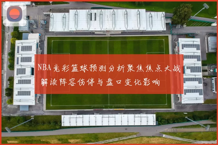 NBA竞彩篮球预测分析聚焦焦点大战 解读阵容伤停与盘口变化影响