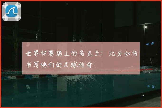 世界杯赛场上的乌克兰:比分如何书写他们的足球传奇