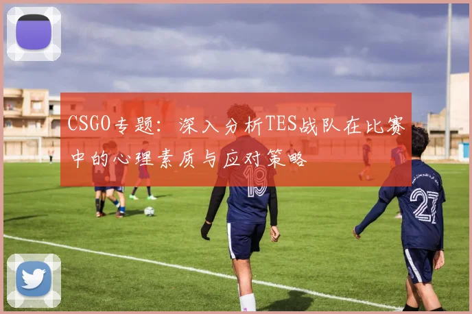 CSGO专题:深入分析TES战队在比赛中的心理素质与应对策略