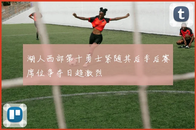 湖人西部第十勇士紧随其后季后赛席位争夺日趋激烈