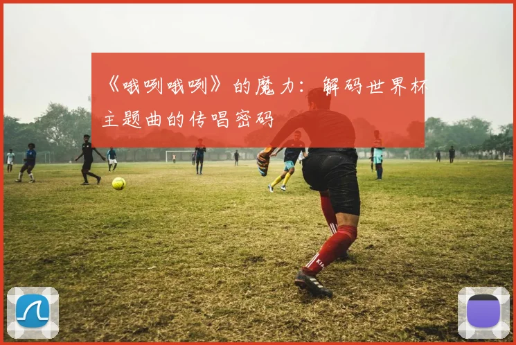 《哦咧哦咧》的魔力：解码世界杯主题曲的传唱密码