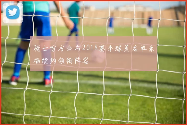 骑士官方公布2018赛季球员名单乐福续约领衔阵容