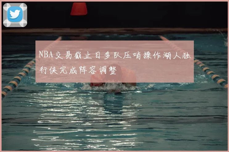 NBA交易截止日多队压哨操作湖人独行侠完成阵容调整