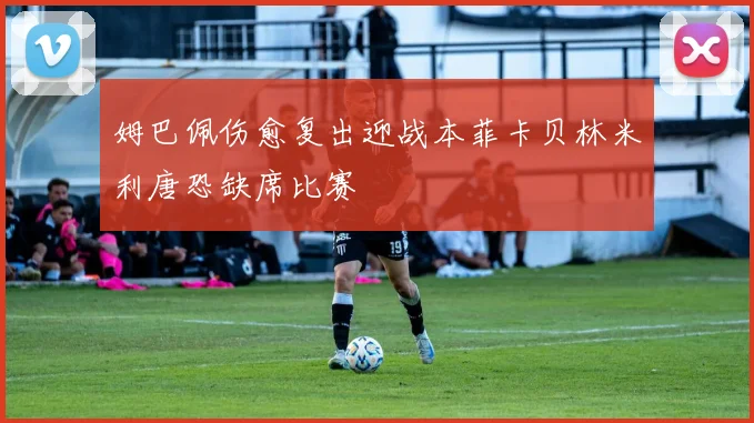 姆巴佩伤愈复出迎战本菲卡贝林米利唐恐缺席比赛