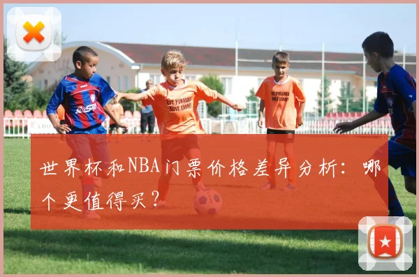 世界杯和NBA门票价格差异分析:哪个更值得买?