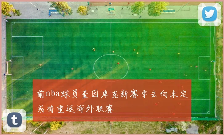 前nba球员奎因库克新赛季去向未定或将重返海外联赛