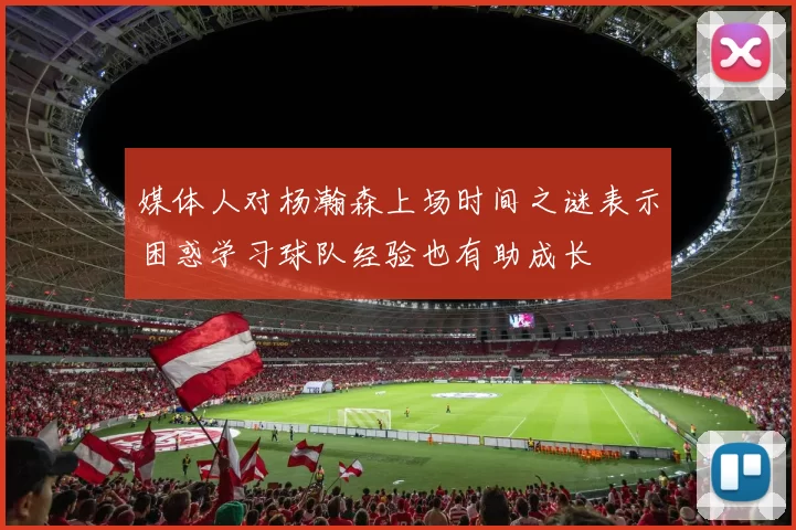 媒体人对杨瀚森上场时间之谜表示困惑学习球队经验也有助成长