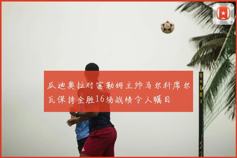 瓜迪奥拉对富勒姆主帅马尔科席尔瓦保持全胜16场战绩令人瞩目