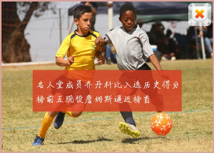 名人堂成员乔丹科比入选历史得分榜前五现役詹姆斯逼近榜首