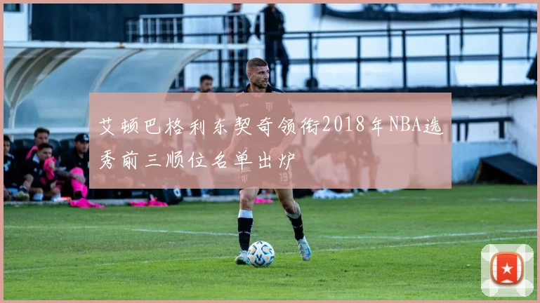 艾顿巴格利东契奇领衔2018年NBA选秀前三顺位名单出炉