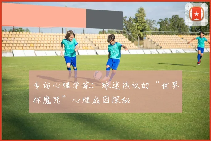 专访心理学家:球迷热议的“世界杯魔咒”心理成因探秘