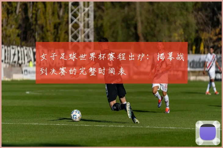 女子足球世界杯赛程出炉：揭幕战到决赛的完整时间表