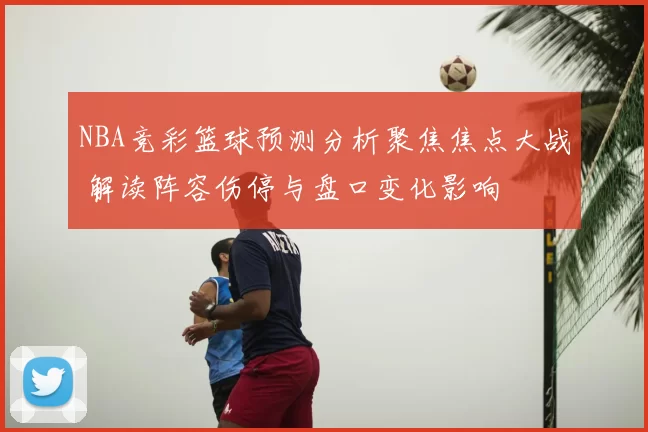 NBA竞彩篮球预测分析聚焦焦点大战 解读阵容伤停与盘口变化影响