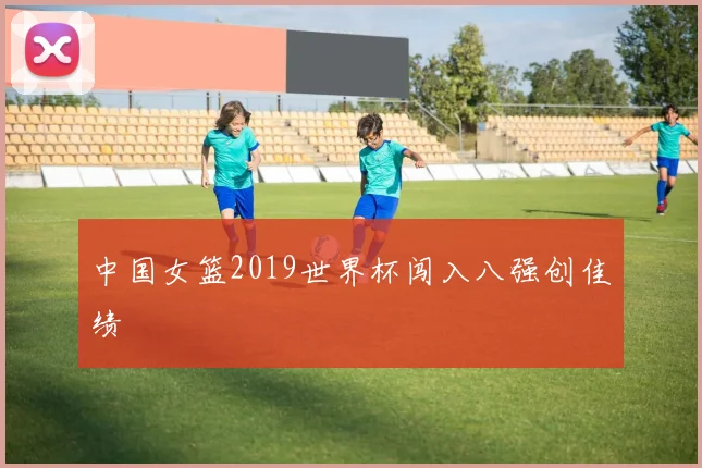中国女篮2019世界杯闯入八强创佳绩