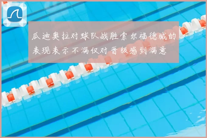 瓜迪奥拉对球队战胜索尔福德城的表现表示不满仅对晋级感到满意