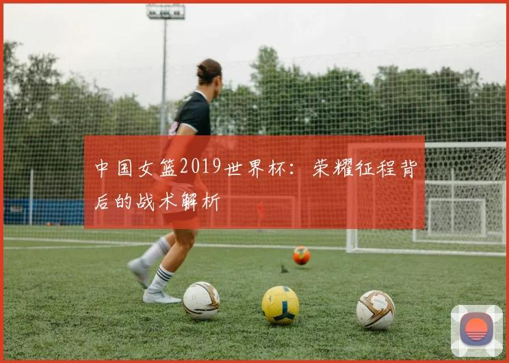 中国女篮2019世界杯:荣耀征程背后的战术解析