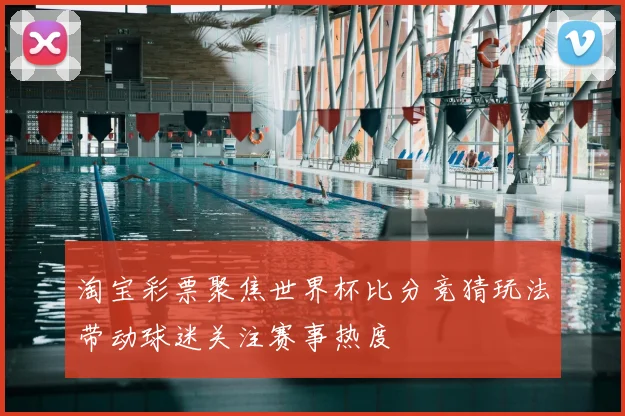 淘宝彩票聚焦世界杯比分竞猜玩法带动球迷关注赛事热度