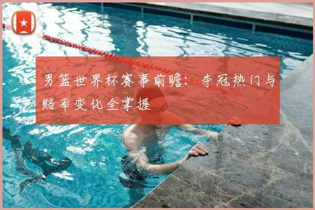 男篮世界杯赛事前瞻:夺冠热门与赔率变化全掌握