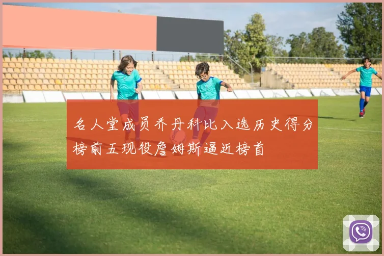 名人堂成员乔丹科比入选历史得分榜前五现役詹姆斯逼近榜首
