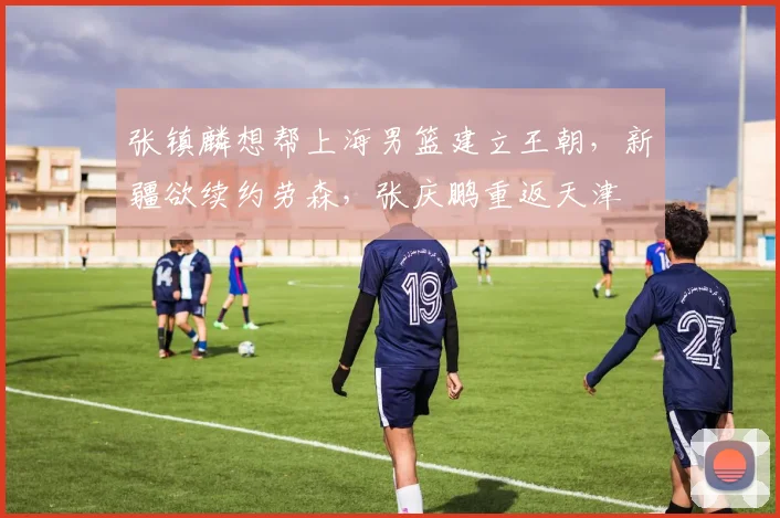 张镇麟想帮上海男篮建立王朝,新疆欲续约劳森,张庆鹏重返天津