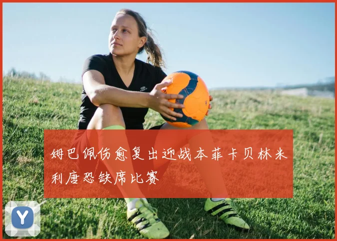 姆巴佩伤愈复出迎战本菲卡贝林米利唐恐缺席比赛