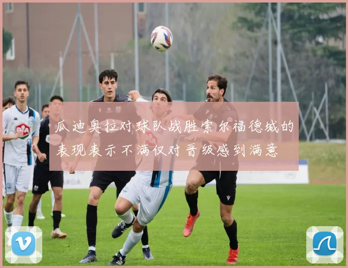 瓜迪奥拉对球队战胜索尔福德城的表现表示不满仅对晋级感到满意