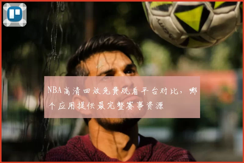 NBA高清回放免费观看平台对比，哪个应用提供最完整赛事资源