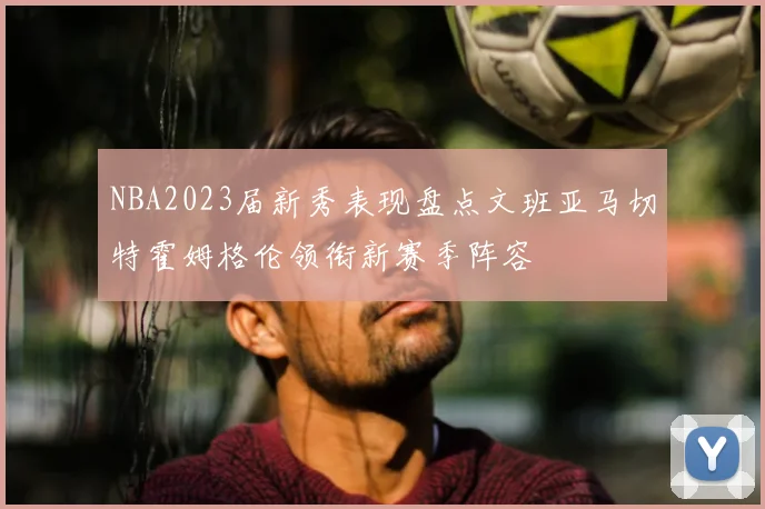 NBA2023届新秀表现盘点文班亚马切特霍姆格伦领衔新赛季阵容