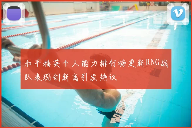 和平精英个人能力排行榜更新RNG战队表现创新高引发热议