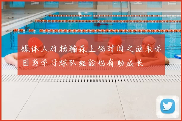 媒体人对杨瀚森上场时间之谜表示困惑学习球队经验也有助成长