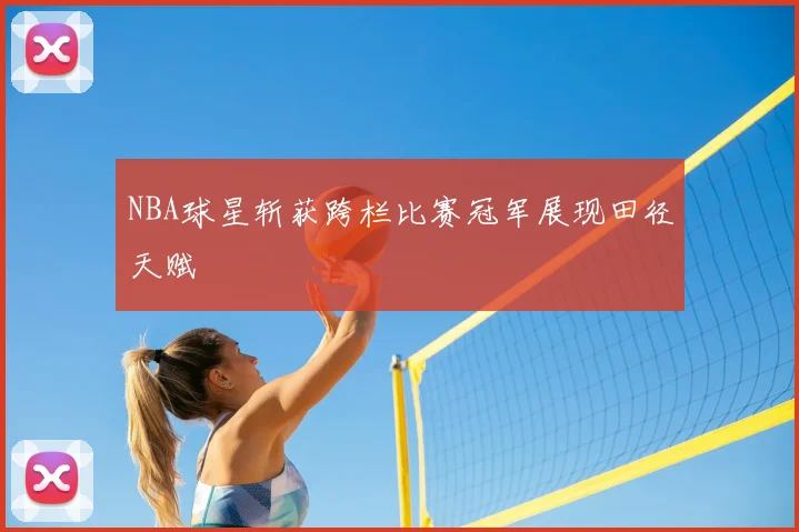 NBA球星斩获跨栏比赛冠军展现田径天赋