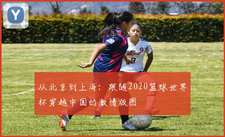 从北京到上海:跟随2020篮球世界杯穿越中国的激情版图