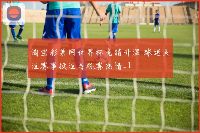 淘宝彩票网世界杯竞猜升温 球迷关注赛事投注与观赛热情_1