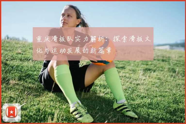 重庆滑板队实力解析：探索滑板文化与运动发展的新篇章