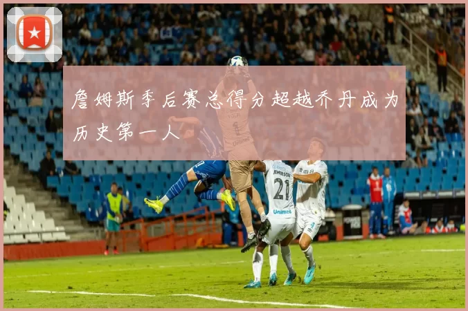 詹姆斯季后赛总得分超越乔丹成为历史第一人