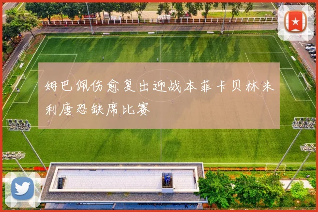 姆巴佩伤愈复出迎战本菲卡贝林米利唐恐缺席比赛