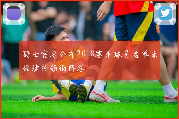 骑士官方公布2018赛季球员名单乐福续约领衔阵容