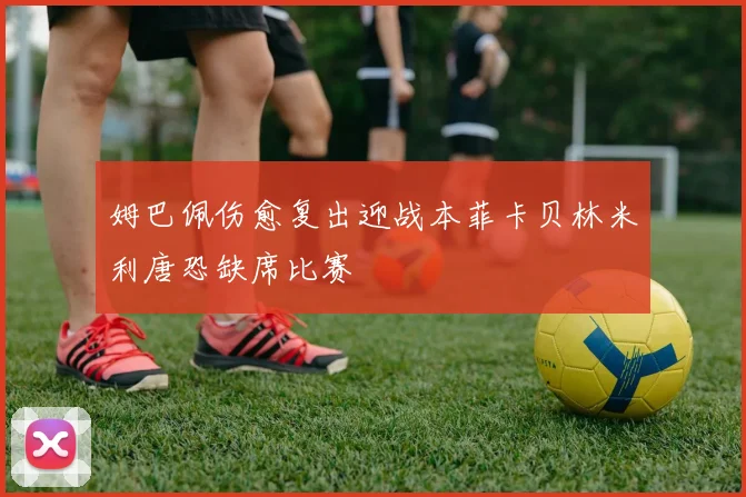 姆巴佩伤愈复出迎战本菲卡贝林米利唐恐缺席比赛