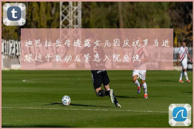 迪巴拉岳母透露女儿因庆祝罗马进球过于激动后紧急入院分娩