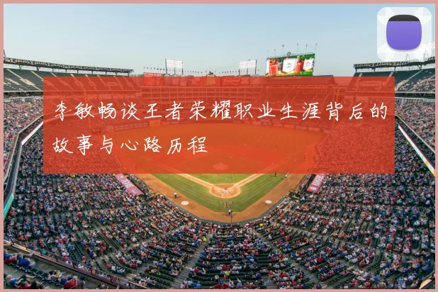 李敏畅谈王者荣耀职业生涯背后的故事与心路历程