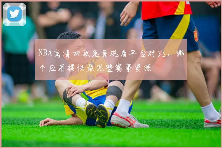 NBA高清回放免费观看平台对比，哪个应用提供最完整赛事资源