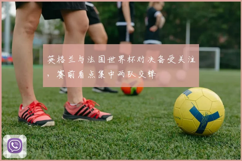 英格兰与法国世界杯对决备受关注,赛前看点集中两队交锋