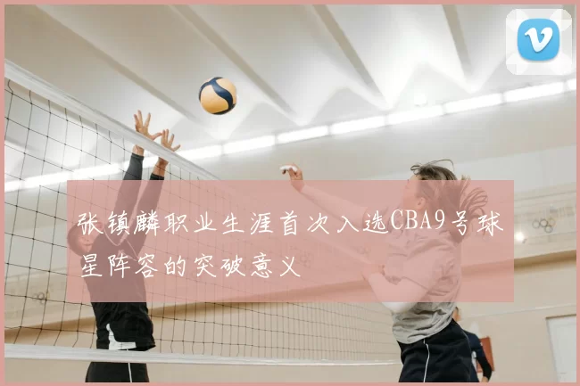 张镇麟职业生涯首次入选CBA9号球星阵容的突破意义