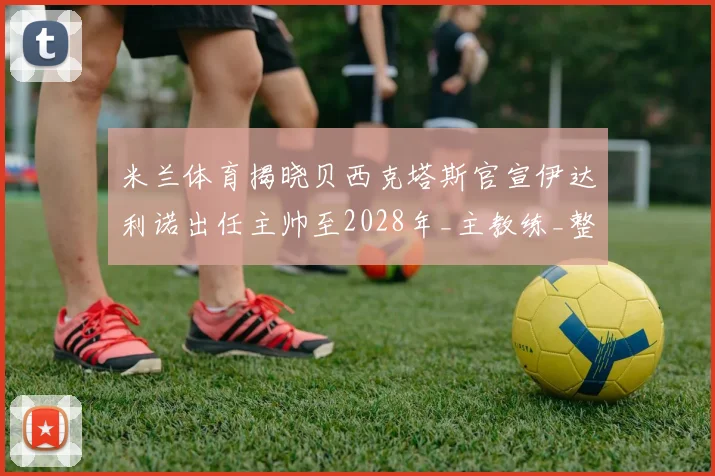 米兰体育揭晓贝西克塔斯官宣伊达利诺出任主帅至2028年_主教练_整体_博洛尼亚